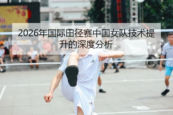 2026年国际田径赛中国女队技术提升的深度分析