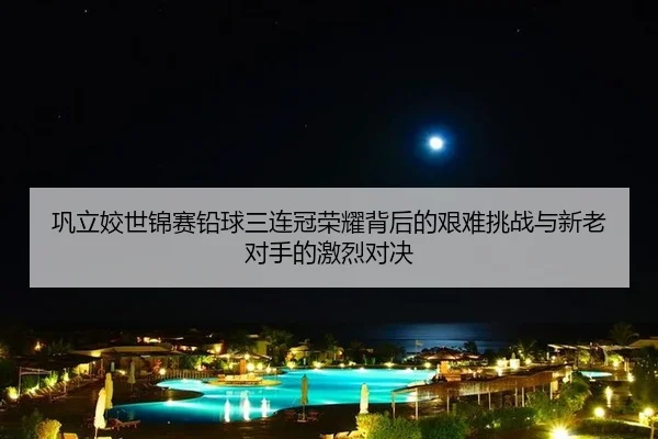 巩立姣世锦赛铅球三连冠荣耀背后的艰难挑战与新老对手的激烈对决