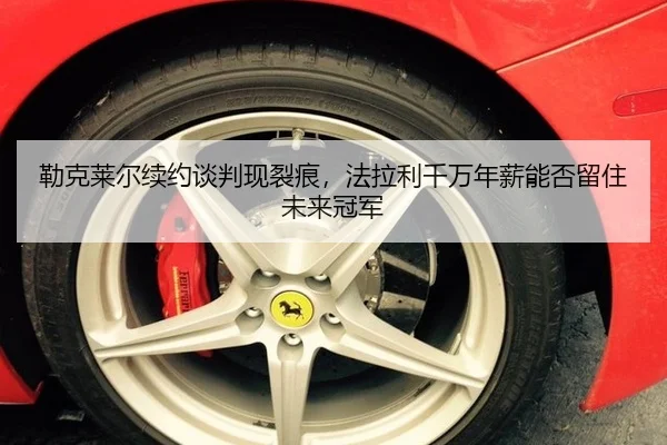 勒克莱尔续约谈判现裂痕，法拉利千万年薪能否留住未来冠军