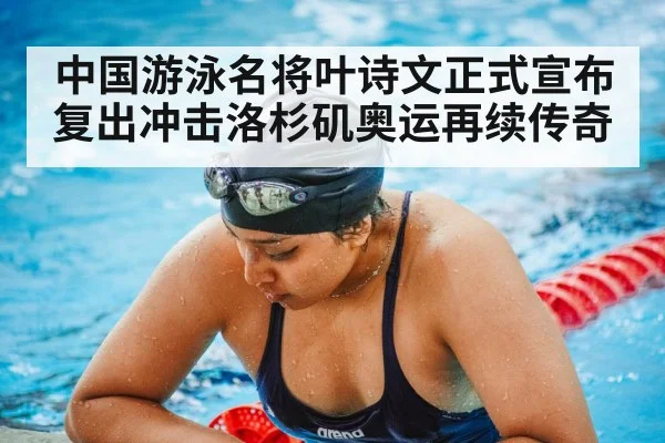 中国游泳名将叶诗文正式宣布复出冲击洛杉矶奥运再续传奇