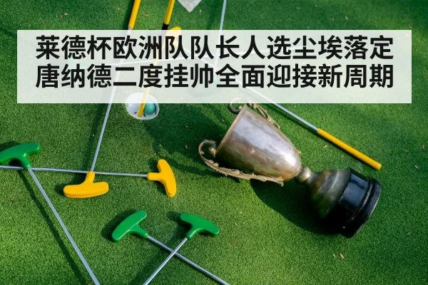 莱德杯欧洲队队长人选尘埃落定唐纳德二度挂帅全面迎接新周期